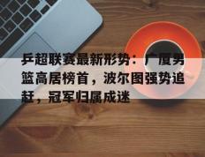 乒超联赛最新形势：广厦男篮高居榜首，波尔图强势追赶，冠军归属成迷(波尔图欧冠冠军历程表)